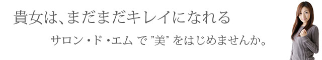 まだまだキレイになれる。サロンドエムのエステで”美”をはじめませんか